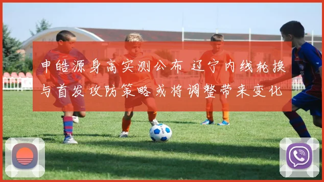 申皓源身高实测公布 辽宁内线轮换与首发攻防策略或将调整带来变化
