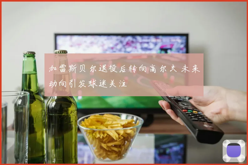 加雷斯贝尔退役后转向高尔夫 未来动向引发球迷关注