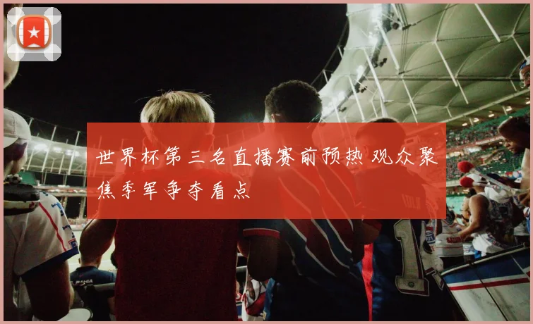 世界杯第三名直播赛前预热 观众聚焦季军争夺看点