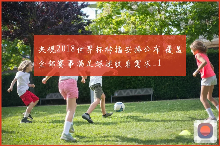 央视2018世界杯转播安排公布 覆盖全部赛事满足球迷收看需求_1