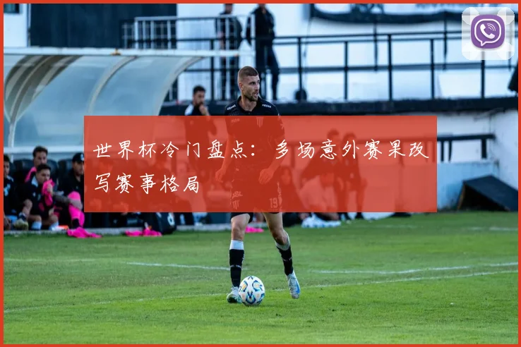 世界杯冷门盘点：多场意外赛果改写赛事格局