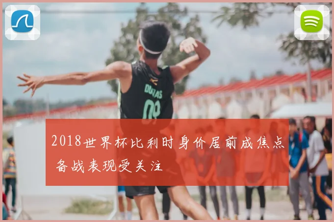 2018世界杯比利时身价居前成焦点 备战表现受关注
