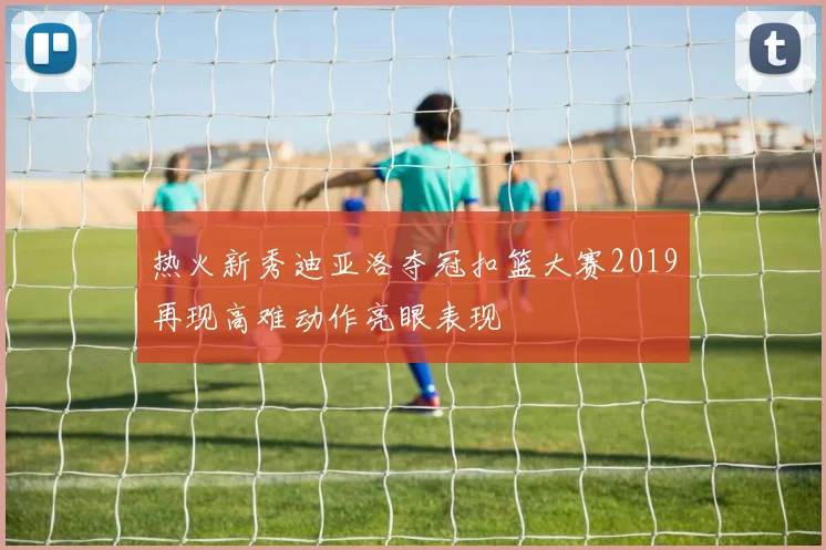 热火新秀迪亚洛夺冠扣篮大赛2019再现高难动作亮眼表现