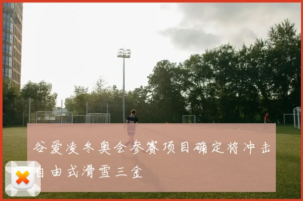 谷爱凌冬奥会参赛项目确定将冲击自由式滑雪三金