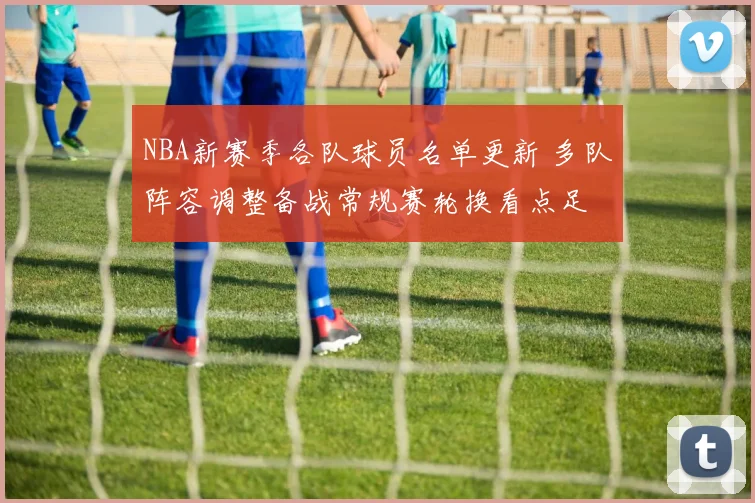 NBA新赛季各队球员名单更新 多队阵容调整备战常规赛轮换看点足