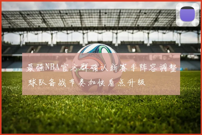 最强NBA官方群确认新赛季阵容调整 球队备战节奏加快看点升级
