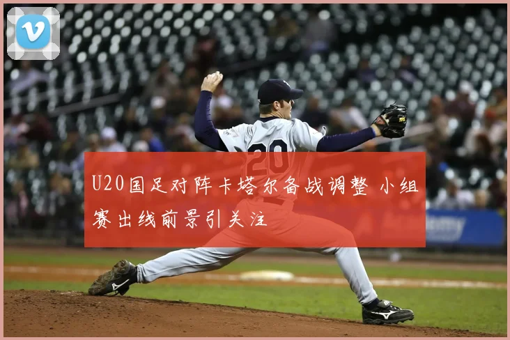 U20国足对阵卡塔尔备战调整 小组赛出线前景引关注