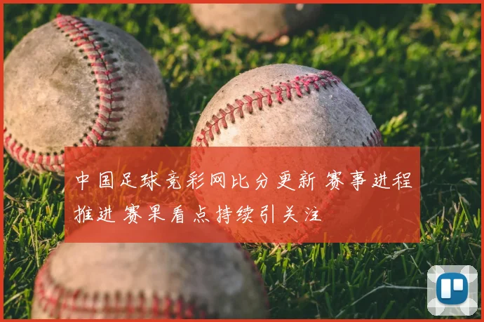 中国足球竞彩网比分更新 赛事进程推进 赛果看点持续引关注