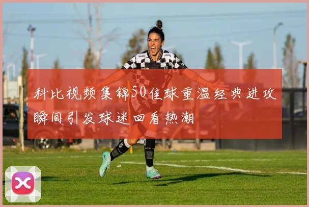 科比视频集锦50佳球重温经典进攻瞬间引发球迷回看热潮