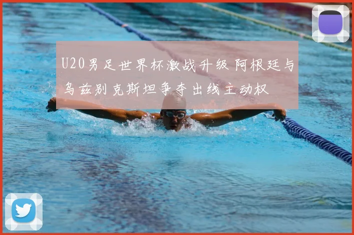 U20男足世界杯激战升级 阿根廷与乌兹别克斯坦争夺出线主动权