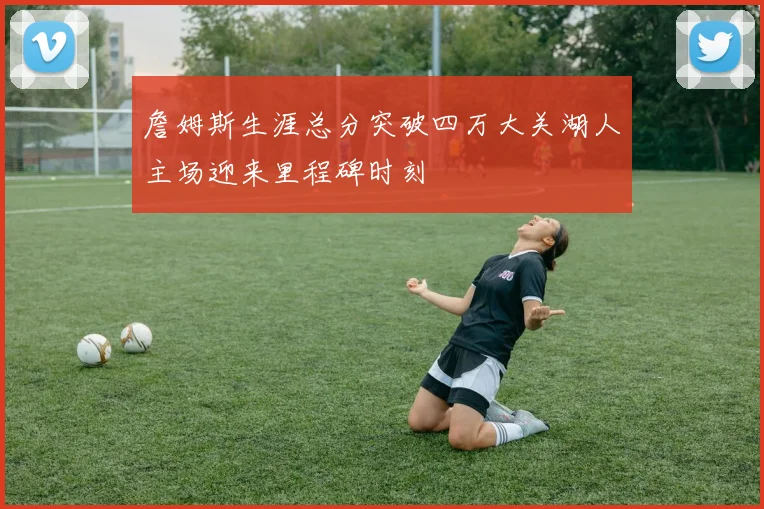 詹姆斯生涯总分突破四万大关湖人主场迎来里程碑时刻