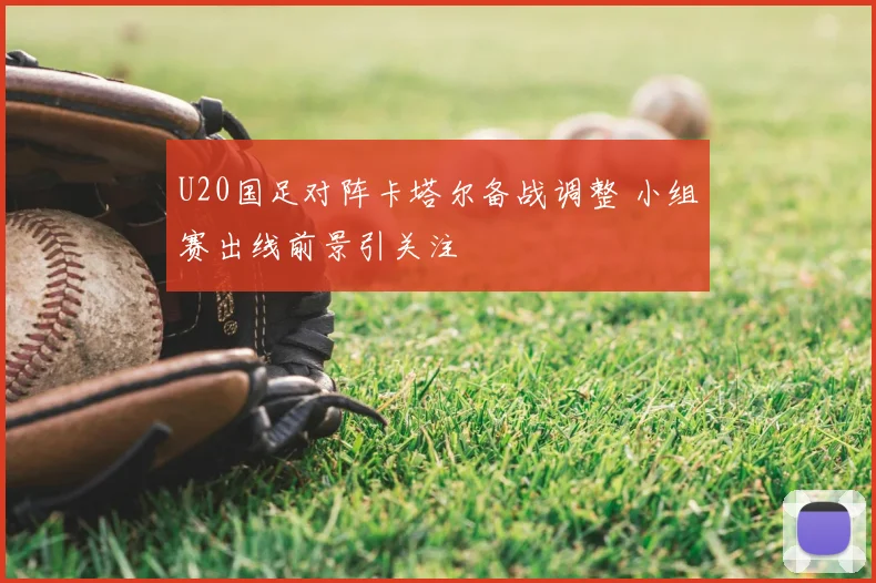 U20国足对阵卡塔尔备战调整 小组赛出线前景引关注