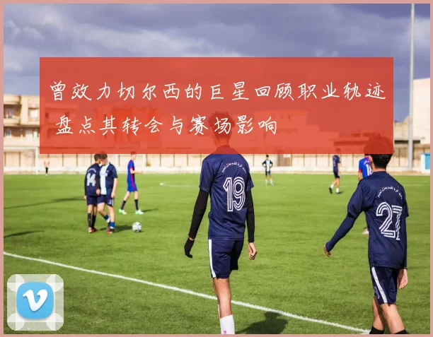曾效力切尔西的巨星回顾职业轨迹 盘点其转会与赛场影响